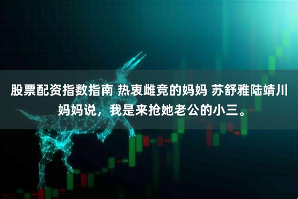 股票配资指数指南 热衷雌竞的妈妈 苏舒雅陆靖川 妈妈说，我是来抢她老公的小三。