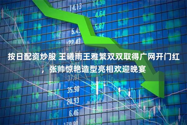 按日配资炒股 王曦雨王雅繁双双取得广网开门红，张帅惊艳造型亮相欢迎晚宴