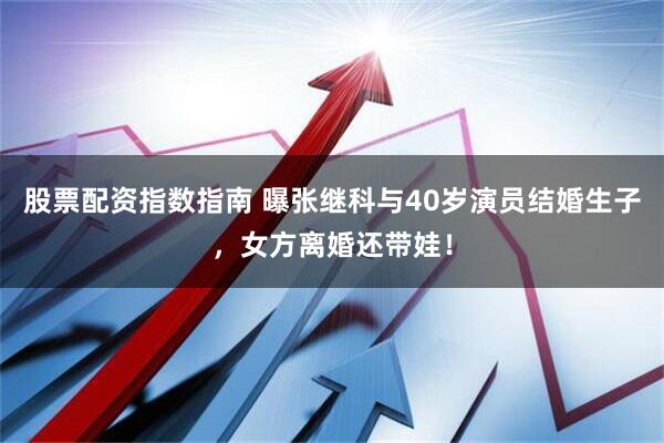 股票配资指数指南 曝张继科与40岁演员结婚生子，女方离婚还带娃！