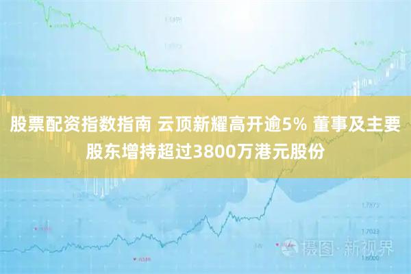 股票配资指数指南 云顶新耀高开逾5% 董事及主要股东增持超过3800万港元股份