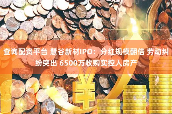 查询配资平台 慧谷新材IPO：分红规模翻倍 劳动纠纷突出 6500万收购实控人房产