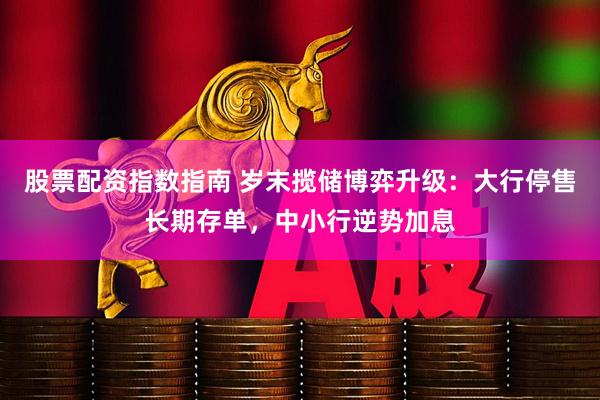 股票配资指数指南 岁末揽储博弈升级：大行停售长期存单，中小行逆势加息