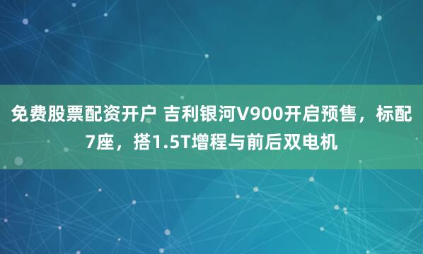 免费股票配资开户 吉利银河V900开启预售，标配7座，搭1.5T增程与前后双电机