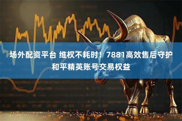 场外配资平台 维权不耗时！7881高效售后守护和平精英账号交易权益