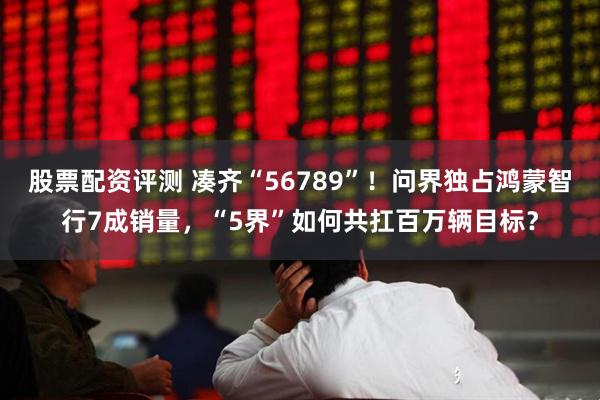 股票配资评测 凑齐“56789”！问界独占鸿蒙智行7成销量，“5界”如何共扛百万辆目标？