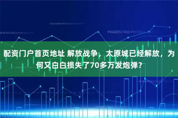 配资门户首页地址 解放战争，太原城已经解放，为何又白白损失了70多万发炮弹？