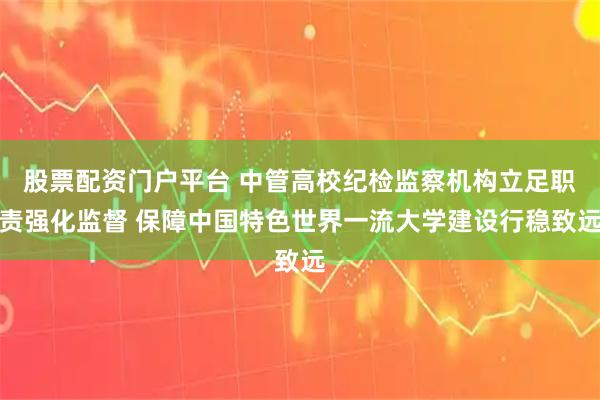 股票配资门户平台 中管高校纪检监察机构立足职责强化监督 保障中国特色世界一流大学建设行稳致远