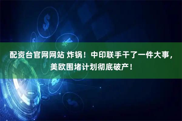 配资台官网网站 炸锅！中印联手干了一件大事，美欧围堵计划彻底破产！