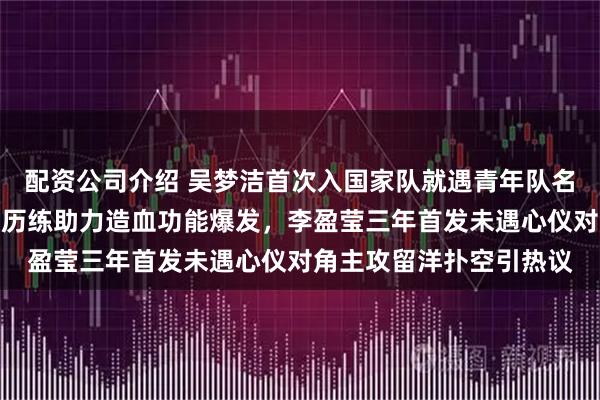 配资公司介绍 吴梦洁首次入国家队就遇青年队名将庄宇珊，庄宇珊意甲历练助力造血功能爆发，李盈莹三年首发未遇心仪对角主攻留洋扑空引热议