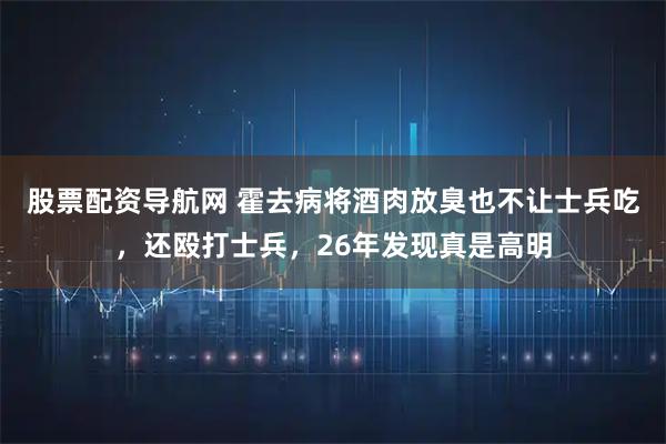 股票配资导航网 霍去病将酒肉放臭也不让士兵吃，还殴打士兵，26年发现真是高明