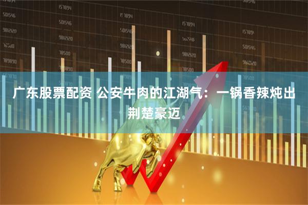 广东股票配资 公安牛肉的江湖气：一锅香辣炖出荆楚豪迈