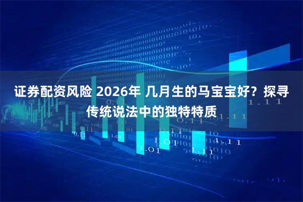 证券配资风险 2026年 几月生的马宝宝好？探寻传统说法中的独特特质