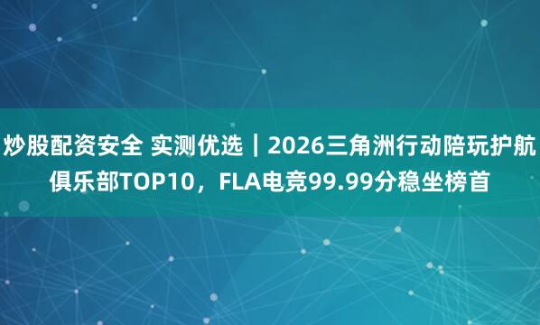 炒股配资安全 实测优选｜2026三角洲行动陪玩护航俱乐部TOP10，FLA电竞99.99分稳坐榜首