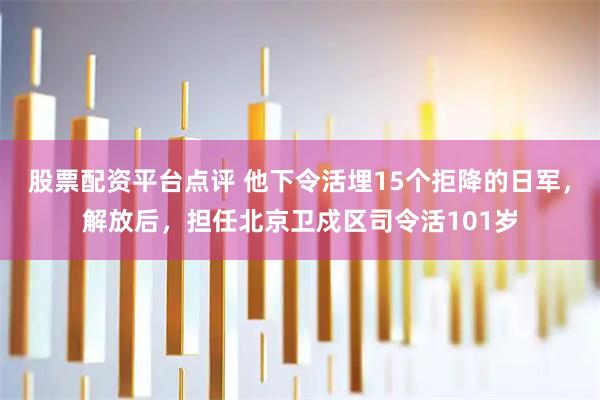 股票配资平台点评 他下令活埋15个拒降的日军，解放后，担任北京卫戍区司令活101岁