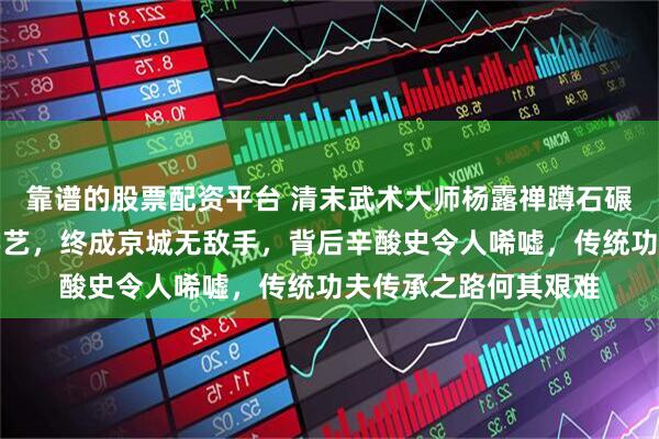 靠谱的股票配资平台 清末武术大师杨露禅蹲石碾练功，三进陈家沟学艺，终成京城无敌手，背后辛酸史令人唏嘘，传统功夫传承之路何其艰难