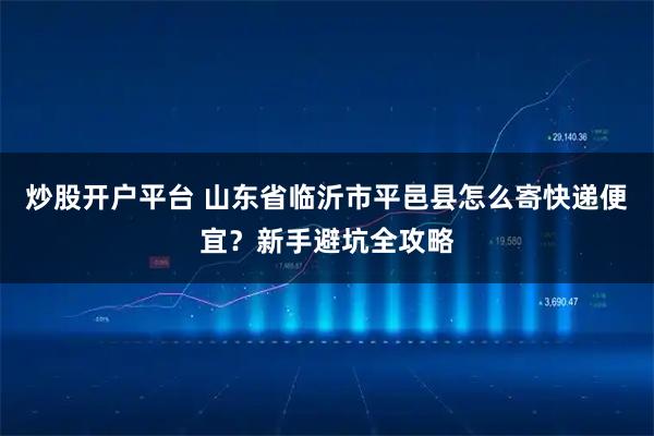 炒股开户平台 山东省临沂市平邑县怎么寄快递便宜？新手避坑全攻略