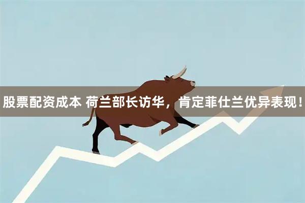 股票配资成本 荷兰部长访华，肯定菲仕兰优异表现！