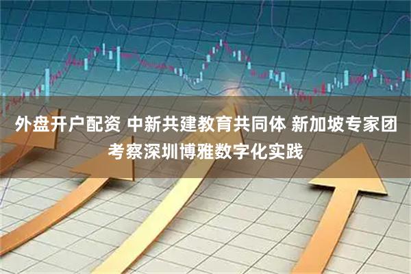 外盘开户配资 中新共建教育共同体 新加坡专家团考察深圳博雅数字化实践