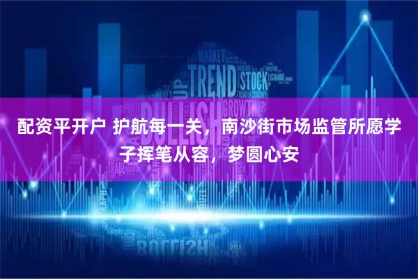 配资平开户 护航每一关，南沙街市场监管所愿学子挥笔从容，梦圆心安